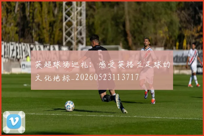 英超球场巡礼：感受英格兰足球的文化地标_20260523113717