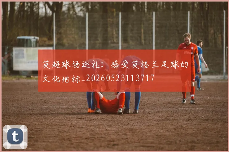 英超球场巡礼:感受英格兰足球的文化地标_20260523113717