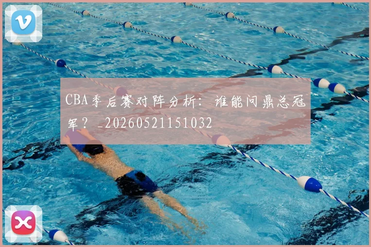 CBA季后赛对阵分析：谁能问鼎总冠军？_20260521151032