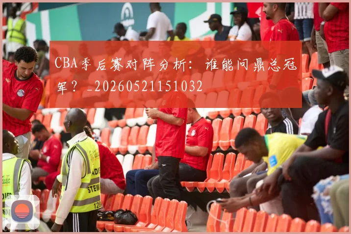 CBA季后赛对阵分析:谁能问鼎总冠军?_20260521151032