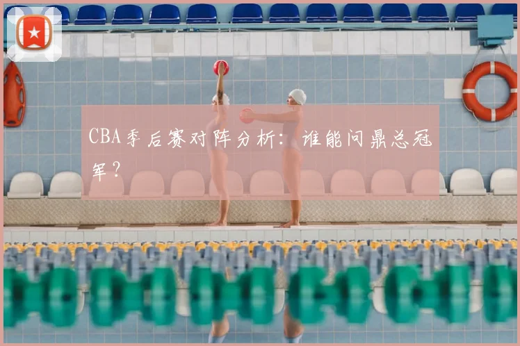 CBA季后赛对阵分析:谁能问鼎总冠军?