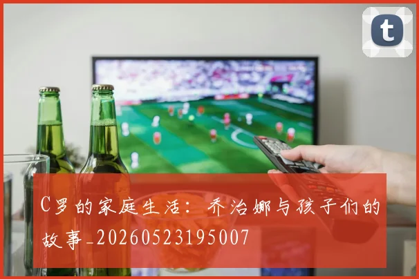 C罗的家庭生活：乔治娜与孩子们的故事_20260523195007